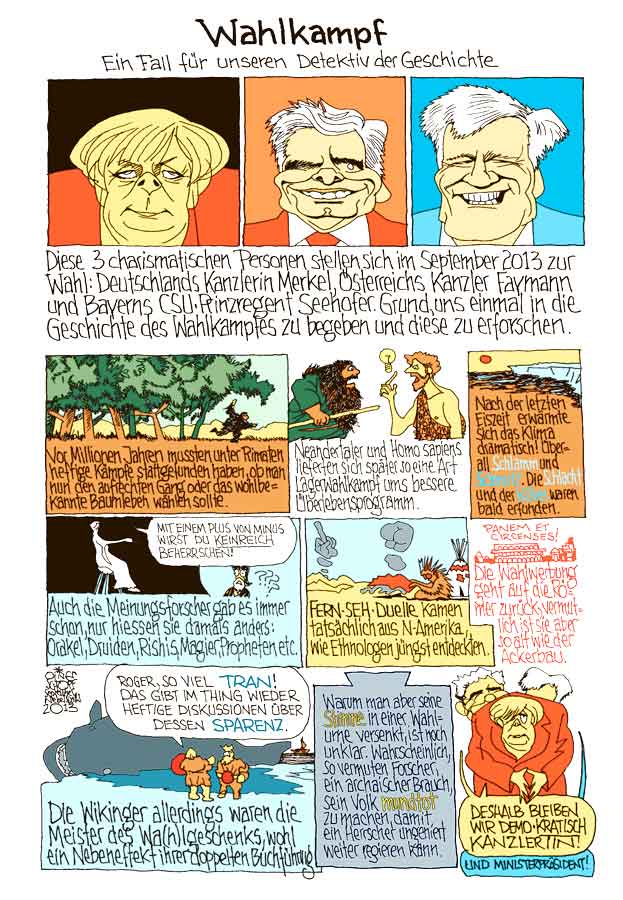 Oliver Schopf, politischer Karikaturist aus Österreich, politische Karikaturen aus Österreich, Karikatur Illustrationen Comic Bildergeschichte 2013 WAHL DEUTSCHLAND OESTERREICH BAYERN MERKEL SEEHOFER FAYMANN WAHLKAMPF GESCHICHTE SCHLAMM SCHLACHT SCHMUTZ KUEBEL MEINUNGSFORSCHER FERNSEHDUELL WAHLWERBUNG WAHLGESCHENK WAHLURNE













