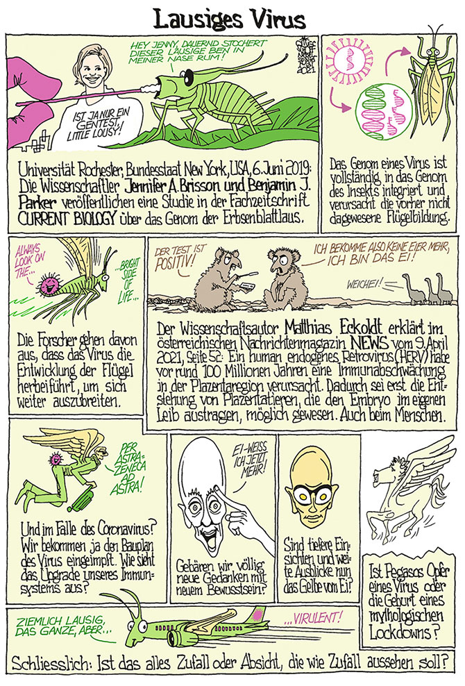 Oliver Schopf, politischer Karikaturist aus Österreich, politische Karikaturen aus Österreich, Karikatur Illustrationen Comic Bildergeschichte Nebelspalter Schweiz 2021: ERBSENBLATTLAUS VIRUS JENNIFER A. BRISSON BENJAMIN J. PARKER GENETIK GENOM EVOLUTION FLÜGEL HERV HUMAN ENDOGENES RETROVIRUS MATTHIAS ECKOLDT PLAZENTA EMBRYO EI OVUM SARS-CoV-2 EIWEISS DAS GELBE VOM EI PEGASOS LAUSIG  



