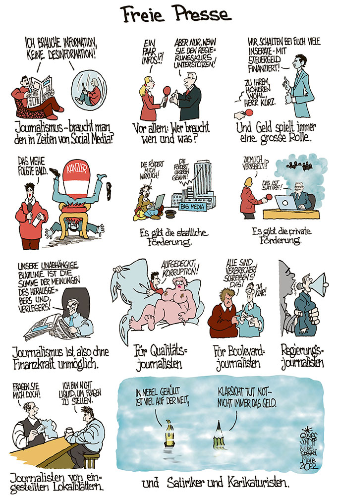Oliver Schopf politische Karikatur: Üppige Presse- bzw. Medienförderung für Großkonzerne ist der Bevölkerung in der Schweiz und in Österreich suspekt. Allerdings können in der Schweiz die Menschen dafür oder dagegen abstimmen.
Oliver Schopf, politischer Karikaturist aus Österreich, politische Karikaturen aus Österreich, Karikatur Illustrationen Comic Bildergeschichte Nebelspalter Schweiz 2022: FREIE PRESSE PRESSEFREIHEIT MEDIEN STAAT MEDIENFÖRDERUNG PRESSEFÖRDERUNG INSERATE SEBASTIAN KURZ ABSTIMMUNG JOURNALISMUS JOURNALISTEN QUALITÄTSJOURNALSTEN BOULEVARDJOURNALISTEN REGIERUNGSTREU LOKALJOURNALISTEN LOKAL LIQIÚID NEBELSPALTER HINTERMANNER KLARSICHT KAMPAGNE SATIRIKER