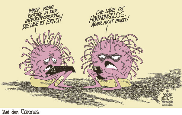 Oliver Schopf politische Karikaturen: Die sehr guten Erfolge in der Impfstoffforschung, besonders der Weg über die Messenger-RNA, wird bald jedes Virus erzittern lassen.
Oliver Schopf, politischer Karikaturist aus Österreich, politische Karikaturen aus Österreich, Karikatur Cartoon Illustrationen Politik Politiker international 2020: CORONAVIRUS KRISE SARS-CoV-2 COVID-19 IMPFSTOFF ERFOLGE mRNA DIE LAGE IST ERNST HOFFNUNGSLOS