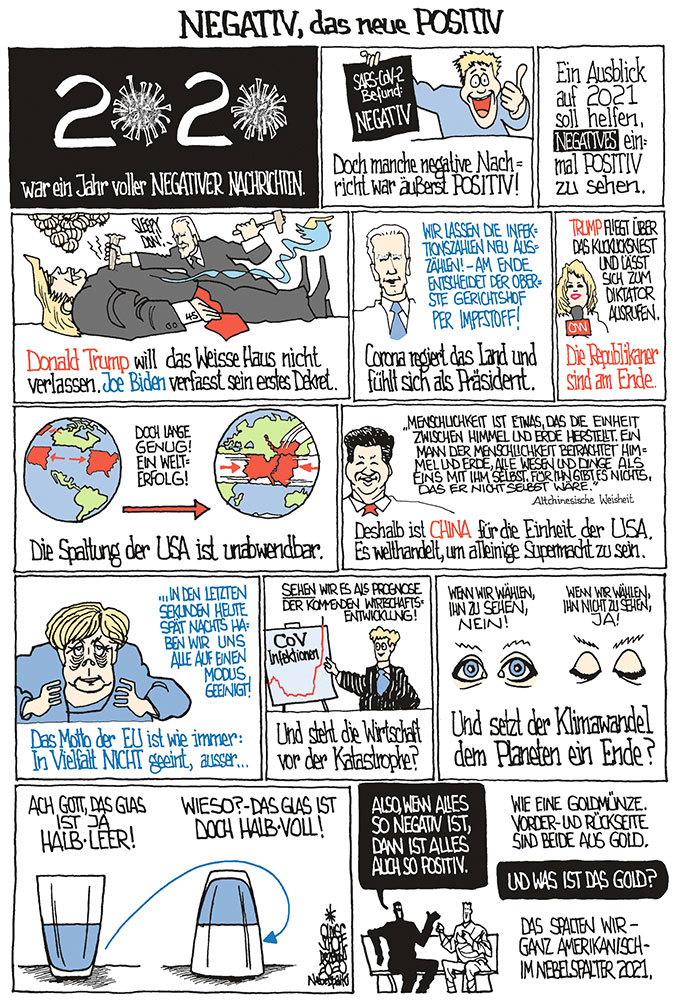 Oliver Schopf politische Karikaturen: Nach dem „negativen“ Jahr 2020 wollen wir doch einen positiven Ausblick ins kommende machen. Oder ist positiv negativ und negativ positiv?
Oliver Schopf, politischer Karikaturist aus Österreich, politische Karikaturen aus Österreich, Karikatur Cartoon Illustrationen Politik Politiker international Comic Bildergeschichte Nebelspalter 2020: JAHRESRÜCKBLICK NEGATIV POSITIV SCHLAGZEILEN NACHRICHTEN CORONAVIRUS SARS-CoV-2 COVID-19 TEST TRUMP BIDEN SPALTUNG USA CHINA AUFSTIEG SUPERMACHT MERKEL EU IN VIELFALT GEEINT KLIMAWANDEL GLAS HALBVOLL HALBLEER